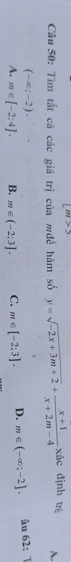 [m>5
Câu 50: Tìm tất cả các giá trị của mđể hàm số y=sqrt(-2x+3m+2)+ (x+1)/x+2m-4 xhat ac định trê
A.
(-∈fty ;-2).
C.
A. m∈ [-2;4]. B. m∈ (-2;3]. m∈ [-2;3].
D. m∈ (-∈fty ;-2]. âu 62:T