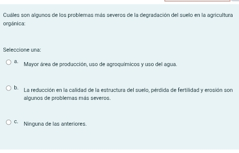 Cuáles son algunos de los problemas más severos de la degradación del suelo en la agricultura
orgánica:
Seleccione una:
a. Mayor área de producción, uso de agroquímicos y uso del agua.
b. La reducción en la calidad de la estructura del suelo, pérdida de fertilidad y erosión son
algunos de problemas más severos.
Ninguna de las anteriores.