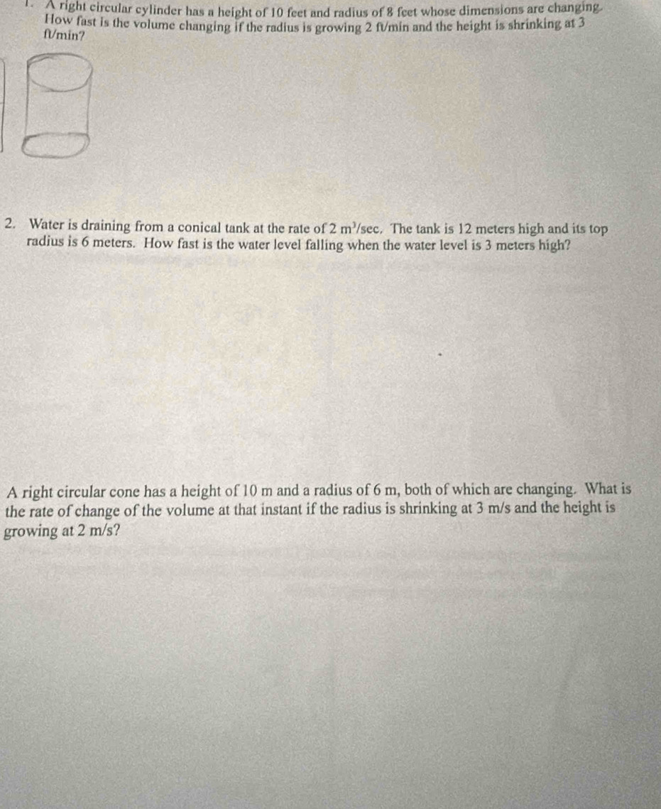 A right circular cylinder has a height of 10 feet and radius of 8 feet whose dimensions are changing. 
How fast is the volume changing if the radius is growing 2 fVmin and the height is shrinking at 3
fVmin? 
2. Water is draining from a conical tank at the rate of 2m^3/sec. The tank is 12 meters high and its top 
radius is 6 meters. How fast is the water level falling when the water level is 3 meters high? 
A right circular cone has a height of 10 m and a radius of 6 m, both of which are changing. What is 
the rate of change of the volume at that instant if the radius is shrinking at 3 m/s and the height is 
growing at 2 m/s?