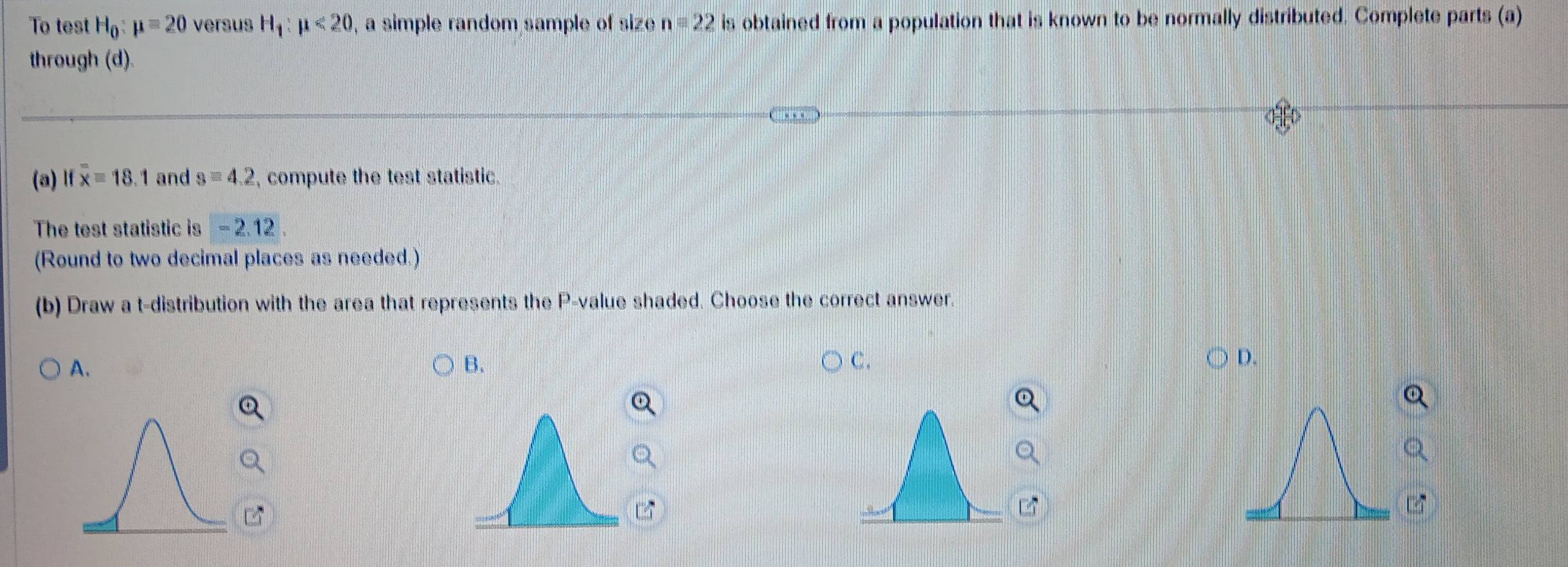 To test H_0:mu =20 versus H_1:mu <20</tex> , a simple random sample of size n=22 is obtained from a population that is known to be normally distributed. Complete parts (a)
through (d).
(a) Ifoverline x=18.1 and s=4.2 , compute the test statistic.
The test statistic is -2.12. 
(Round to two decimal places as needed.)
(b) Draw a t-distribution with the area that represents the P -value shaded. Choose the correct answer.
A.
B.
C.
D.
z