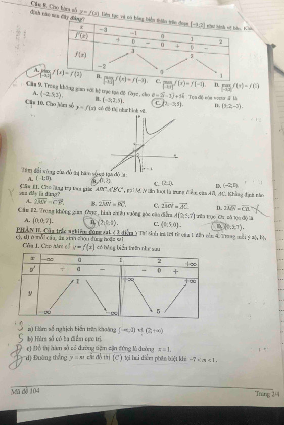 Cho hàm số định nào sau đâ y=f(x) liên tục vhà
(-3,2)
A. píax limlimits _[-3,2]f(x)=f(-1). beginarrayr max [-3,2]endarray f(x)=f(1)
D.
Câu 9. Trong không gian với hệ trục tọa độ Oxyz , cho B. (-3;2;5). vector a=2vector i-3vector j+5vector k. Tọ △ ) củs vecto ā là
A. (-2;5;3).
C. (2;-3;5). D. (5;2;-3).
Câu 10. Cho hàm số y=f(x) có đồ thị như hình vẽ.
2
x=1
Tâm đổi xứng của đồ thị hàm số có tọa độ là:
A. (-1;0). B (1;2). C. (2;1). D. (-2;0).
Câu 11. Cho lăng trụ tam giác ABC.A B C * 9 gọi M, N lần lượt là trung điểm của AB, AC. Khẳng định nào
sau đây là đúng?
A. 2overline MN=overline C'B'. B. 2overline MN=overline BC. C. 2overline MN=overline AC. D. 2overline MN=overline CB.
Câu 12. Trong không gian Oxyz, hình chiếu vuông góc của điễm A(2;5;7) trên trục Ox có tọa độ là
A. (0;0;7). B. (2;0;0). C. (0;5;0). D. (0;5;7).
PHẢN II. Câu trắc nghiệm đúng sai. ( 2 điểm ) Thí sinh trả lời từ câu 1 đến câu 4. Trong mỗi ý a), b),
c), d) ở mỗi câu, thí sinh chọn đúng hoặc sai.
Câu 1. Cho hàm số y=f(x) có bảng biến thiên như sau
n) Hàm số nghịch biến trên khoảng (-∈fty ;0) và (2;+∈fty )
b) Hàm số có ba điểm cực trị.
c) Đồ thị hàm số có đường tiệm cận đứng là đường x=1.
d) Đường thẳng y=m cắt đồ thị (C) tại hai điểm phân biệt khi -7
Mã đề 104
Trang 2/4