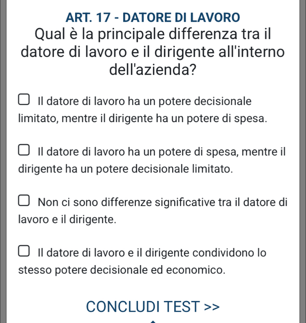 ART. 17 - DATORE DI LAVORO
Qual è la principale differenza tra il
datore di lavoro e il dirigente all'interno
dell'azienda?
Il datore di lavoro ha un potere decisionale
limitato, mentre il dirigente ha un potere di spesa.
Il datore di lavoro ha un potere di spesa, mentre il
dirigente ha un potere decisionale limitato.
Non ci sono differenze significative tra il datore di
lavoro e il dirigente.
Il datore di lavoro e il dirigente condividono lo
stesso potere decisionale ed economico.
CONCLUDI TEST