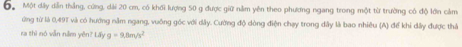 Đ Một dây dẫn thắng, cứng, dài 20 cm, có khối lượng 50 g được giữ nằm yên theo phương ngang trong một từ trường có độ lớn cảm 
ứng từ là 0,49T và có hướng nằm ngang, vuông góc với dây. Cường độ dòng điện chạy trong dây là bao nhiêu (A) để khi dây được thả 
ra thì nó vẫn năm yên? Lấy g=9,8m/s^2