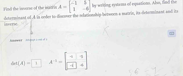 Find the inverse of the matrix A=beginbmatrix -1&5 1&-6endbmatrix by writing systems of equations. Also, find the 
determinant of A in order to discover the relationship between a matrix, its determinant and its 
inverse. 
Answer Attempt 2 out of 2
det(A)=□ 1 A^(-1)=beginbmatrix -1&-5 -1&-6endbmatrix