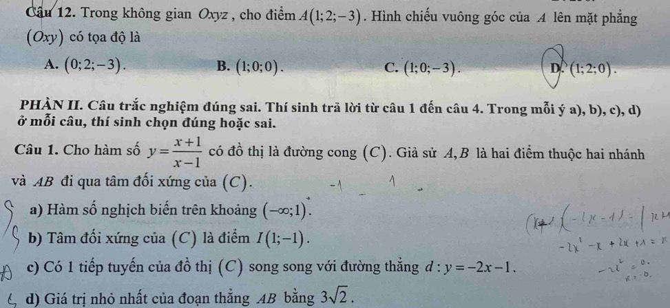 Trong không gian Oxyz , cho điểm A(1;2;-3). Hình chiếu vuông góc của A lên mặt phẳng
(Oxy) có tọa độ là
A. (0;2;-3). B. (1;0;0). C. (1;0;-3). (1;2;0). 
D.
PHÀN II. Câu trắc nghiệm đúng sai. Thí sinh trã lời từ câu 1 đến câu 4. Trong mỗi ý a), b), c), d)
ở mỗi câu, thí sinh chọn đúng hoặc sai.
Câu 1. Cho hàm số y= (x+1)/x-1  có đồ thị là đường cong (C). Giả sử A,B là hai điểm thuộc hai nhánh
và AB đi qua tâm đối xứng của (C).
a) Hàm số nghịch biến trên khoảng (-∈fty ;1). 
b) Tâm đối xứng của (C) là điểm I(1;-1). 
c) Có 1 tiếp tuyến của đồ thị (C) song song với đường thẳng d:y=-2x-1. 
d) Giá trị nhỏ nhất của đoạn thẳng AB bằng 3sqrt(2).