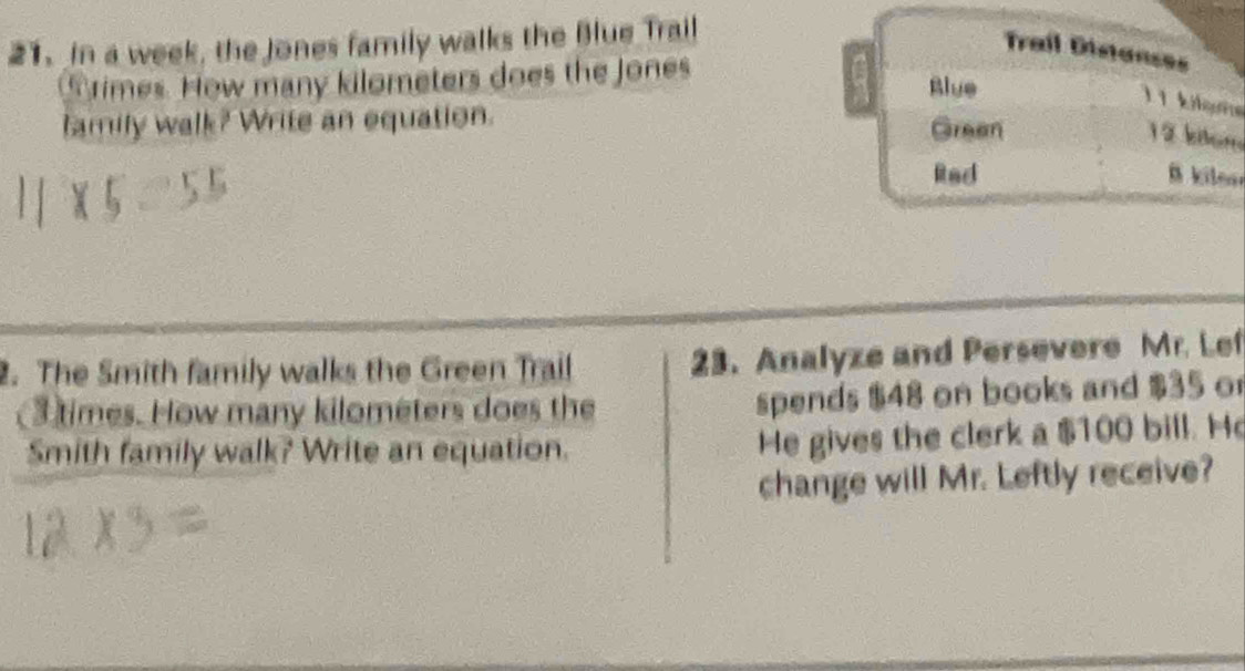 in a week, the Jones family walks the Blue Trail 
Trail Distanses 
rimes. How many kilometers does the Jones Blue
11 kilçne 
family walk? Write an equation. Green
12 klom 
Rad B kileo 
2. The Smith family walks the Green Trail 23. Analyze and Persevere Mr. Lef 
(3 times. How many kilometers does the spends $48 on books and $35 or 
Smith family walk? Write an equation. 
He gives the clerk a $100 bill. He 
change will Mr. Leftly receive?