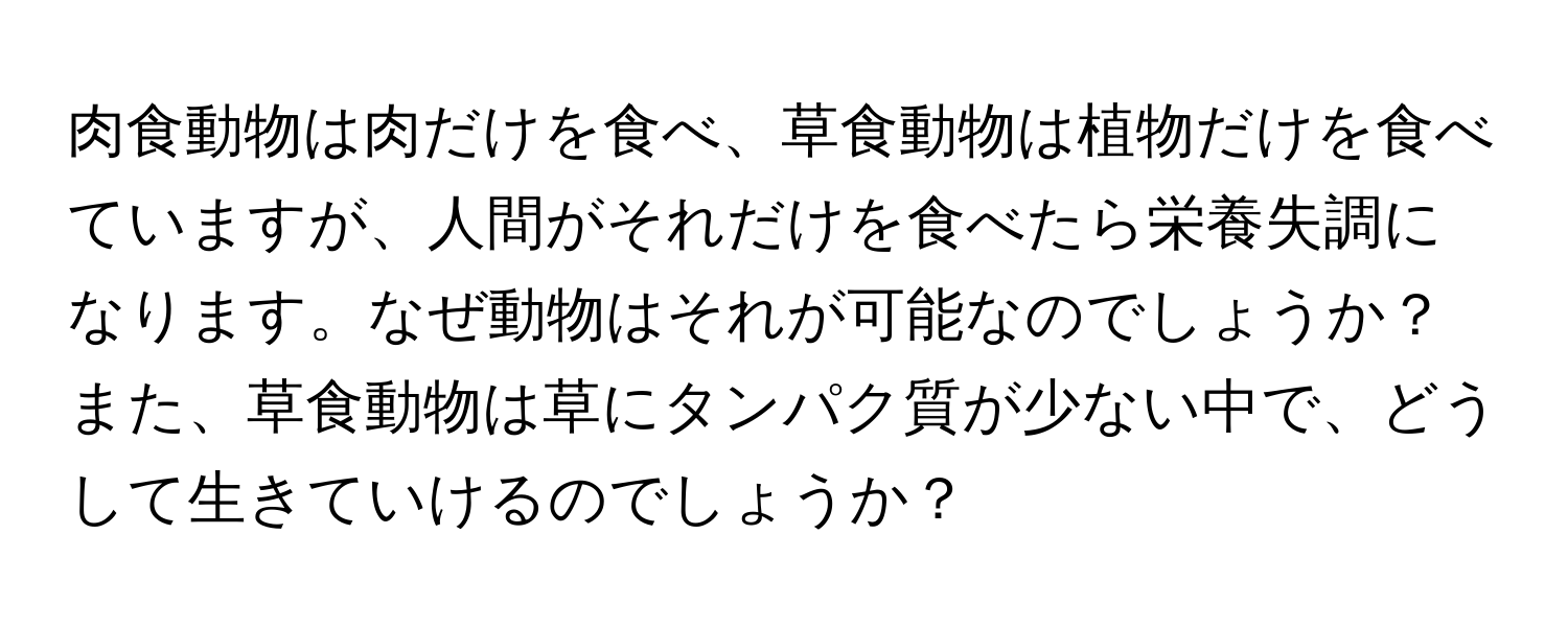 肉食動物は肉だけを食べ、草食動物は植物だけを食べていますが、人間がそれだけを食べたら栄養失調になります。なぜ動物はそれが可能なのでしょうか？また、草食動物は草にタンパク質が少ない中で、どうして生きていけるのでしょうか？