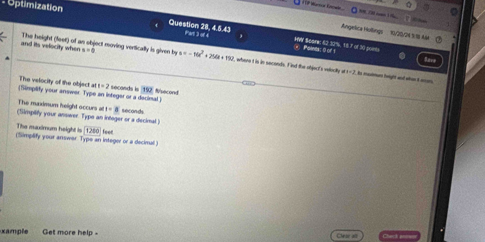 Optimization 
FTP Warrior Knowle. . 720 con 1 N 2 5 D 
Angelica Hollings 10/20/24 9:1B AM 
Question 28, 4.5.43 Part 3 of 4 HW $core: 62.32%, 18.7 of 30 points 
and its velocity when s=0
Points: 0 of 1 
The height (feet) of an object moving vertically is given by s=-16t^2+256t+192 , where t is in seconds. Find the object's velocity at=2 , its maximum height and whan it occom. 
Save 
The velocity of the object at t=2 seconds is 192 ft/second
(Simplify your answer. Type an integer or a decimal.) 
The maximum height occurs at t=8 seconds
(Simplify your answer. Type an integer or a decimal.) 
The maximum height is 1280 feet
(Simplify your answer Type an integer or a decimal.) 
xample Get more help - Clear all Check anow