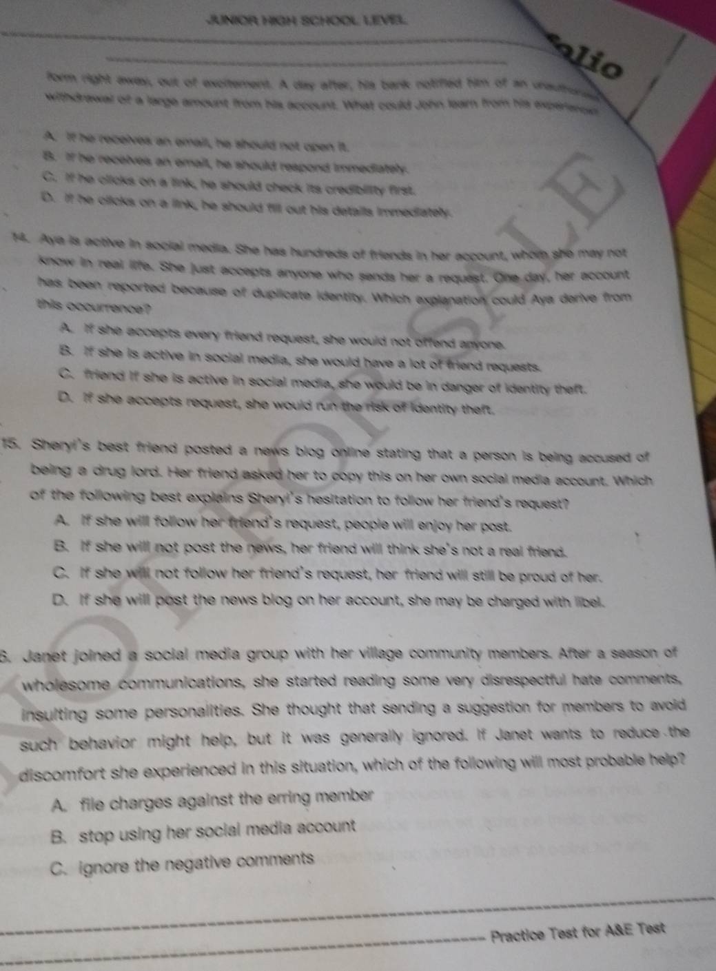 JUNIOR HIGH SCHOOL LEVEL
_
alio
form right away, out of excitement. A day after, his bark notifled him of an unautrored
withdrawal of a large amount from his account. What could John learn from his experarcst
A. If he receives an email, he should not open it.
B. If he recelves an email, he should respond immediately.
C. If he clicks on a link, he should check its credibiity first.
D. If he clicks on a link, he should fill out his details immediately.
14. Aya is active in social media. She has hundreds of friends in her account, whom she may not
know in real life. She just accepts anyone who sands her a request. One day, her account
has been reported because of duplicate identity. Which explanation could Aya derive from
this occurrence?
A. If she accepts every friend request, she would not offend anyone.
B. if she is active in social media, she would have a lot of friend requests.
C. friend if she is active in social media, she would be in danger of identity theft.
D. if she accepts request, she would run the risk of identity theft.
15. Sheryi's best friend posted a news blog online stating that a person is being accused of
being a drug lord. Her friend asked her to copy this on her own social media account. Which
of the following best explains Sheryi's hesitation to follow her friend's request?
A. If she will follow her friend's request, people will enjoy her post.
B. If she will not post the news, her friend will think she's not a real friend.
C. If she will not follow her friend's request, her friend will still be proud of her.
D. If she will post the news blog on her account, she may be charged with libel.
6. Janet joined a social media group with her village community members. After a season of
wholesome communications, she started reading some very disrespectful hate comments,
insulting some personalities. She thought that sending a suggestion for members to avoid 
such behavior might help, but it was generally ignored. If Janet wants to reduce the
discomfort she experienced in this situation, which of the following will most probable help?
A. file charges against the erring member
B. stop using her social media account
C. ignore the negative comments
_
_
_
_Practice Test for A&E Test