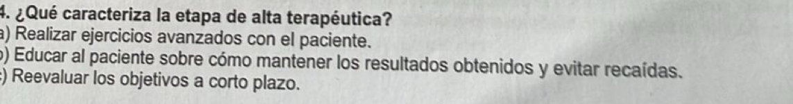 ¿Qué caracteriza la etapa de alta terapéutica?
a) Realizar ejercicios avanzados con el paciente.
) Educar al paciente sobre cómo mantener los resultados obtenidos y evitar recaídas.
:) Reevaluar los objetivos a corto plazo.