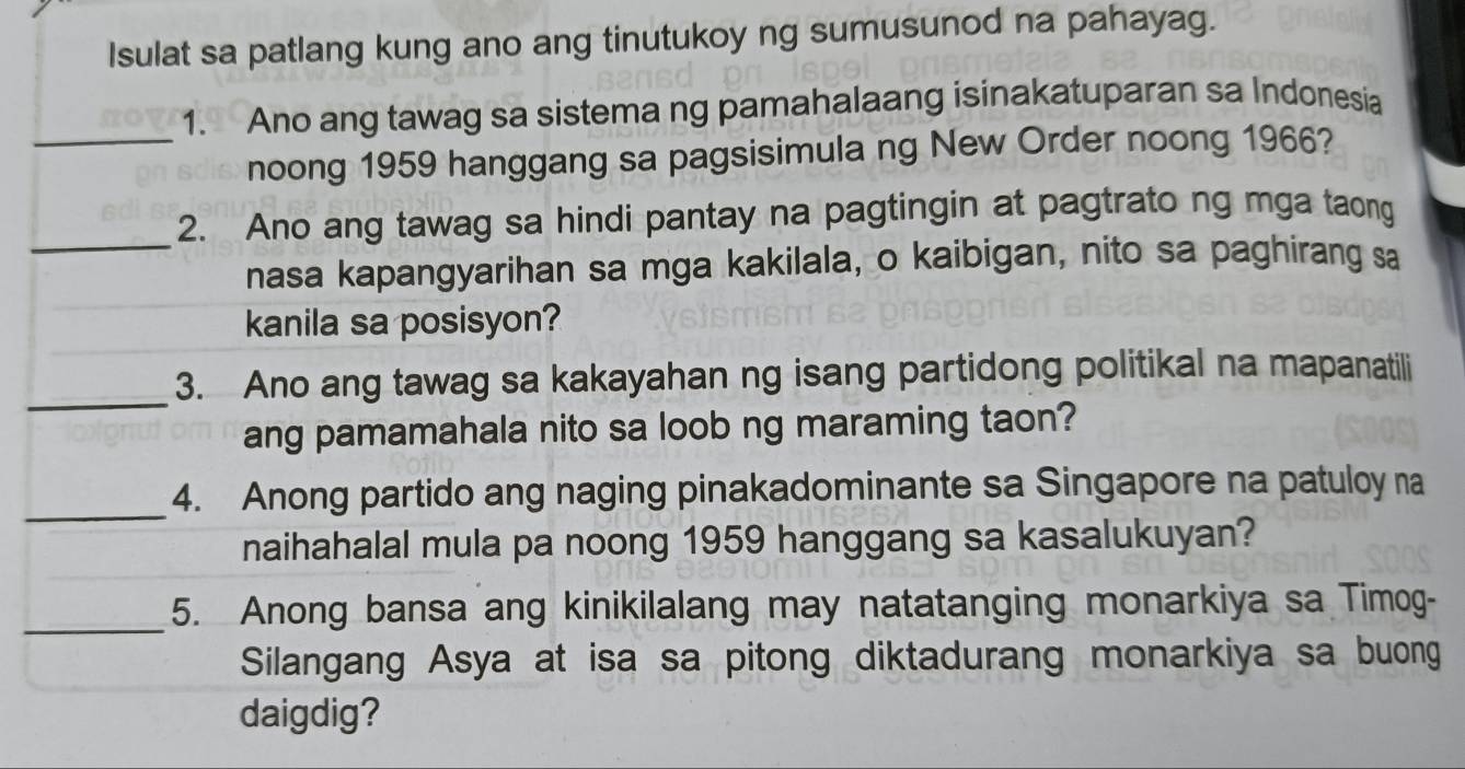 Isulat sa patlang kung ano ang tinutukoy ng sumusunod na pahayag. 
1. Ano ang tawag sa sistema ng pamahalaang isinakatuparan sa Indonesia 
_noong 1959 hanggang sa pagsisimula ng New Order noong 1966? 
_ 
2. Ano ang tawag sa hindi pantay na pagtingin at pagtrato ng mga taong 
nasa kapangyarihan sa mga kakilala, o kaibigan, nito sa paghirang sa 
kanila sa posisyon? 
_ 
3. Ano ang tawag sa kakayahan ng isang partidong politikal na mapanatili 
ang pamamahala nito sa loob ng maraming taon? 
_4. Anong partido ang naging pinakadominante sa Singapore na patuloy na 
naihahalal mula pa noong 1959 hanggang sa kasalukuyan? 
_5. Anong bansa ang kinikilalang may natatanging monarkiya sa Timog- 
Silangang Asya at isa sa pitong diktadurang monarkiya sa buong 
daigdig?