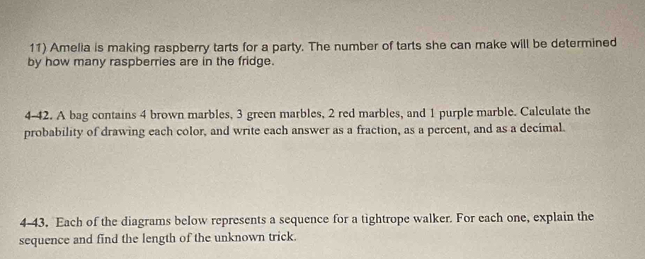 Amelia is making raspberry tarts for a party. The number of tarts she can make will be determined 
by how many raspberries are in the fridge. 
4-42. A bag contains 4 brown marbles, 3 green marbles, 2 red marbles, and 1 purple marble. Calculate the 
probability of drawing each color, and write each answer as a fraction, as a percent, and as a decimal. 
4-43. Each of the diagrams below represents a sequence for a tightrope walker. For each one, explain the 
sequence and find the length of the unknown trick.