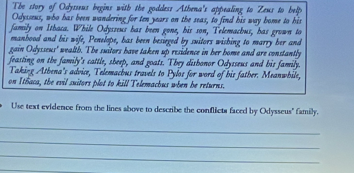 The story of Odysseus begins with the goddess Athena's appealing to Zeus to belp 
Odysseus, who has been wandering for ten years on the seas, to find his way home to his 
family on Itbaca. While Odysseus has been gone, his son, Telemachus, has grown to 
manbood and bis wife, Penelope, has been besieged by suitors wishing to marry her and 
gain Odysseus' wealth. The suitors have taken up residence in her home and are constantly 
feasting on the family's cattle, sbeep, and goats. They disbonor Odysseus and bis family. 
Taking Athena's advice, Telemachus travels to Pylos for word of his father. Meanwhile, 
on Ithaca, the evil suitors plot to kill Telemachus when be returns. 
Use text evidence from the lines above to describe the conflicts faced by Odysseus' family. 
_ 
_ 
_ 
_