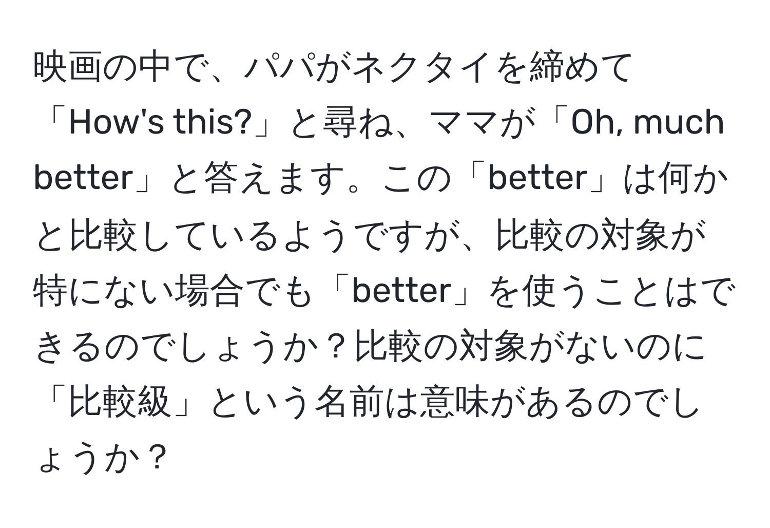 映画の中で、パパがネクタイを締めて「How's this?」と尋ね、ママが「Oh, much better」と答えます。この「better」は何かと比較しているようですが、比較の対象が特にない場合でも「better」を使うことはできるのでしょうか？比較の対象がないのに「比較級」という名前は意味があるのでしょうか？