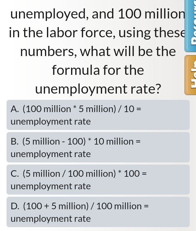 unemployed, and 100 million

in the labor force, using these
.
numbers, what will be the
formula for the
7
unemployment rate?
A. (100 million * 5 million) /10=
unemployment rate
B. (5 mill ion-100)^*10 mi on=
unemployment rate
C. (5 million / 100 million) * 100=
unemployment rate
D. (100+5million)/100million=
unemployment rate