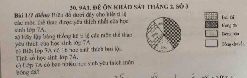 9a1. đẻ Ôn khảo sát tháng 2. số 3 
Bài 1(1 điểm) Biểu đồ dưới đây cho biết tỉ lệ 
Bơi lội 
các môn thể thao được yêu thích nhất của học 
Bóng đá 
sinh lớp 7A. 
a) Hãy lập bảng thống kê tỉ lệ các môn thể thao Bóng bàn 
yêu thích của học sinh lớp 7A.Bóng chuyền 
b) Biết lớp 7A có 16 học sinh thích bơi lội. 
Tính số học sinh lớp 7A. 
c) Lớp 7A có bao nhiêu học sinh yêu thích môn 
bóng đá? 
2