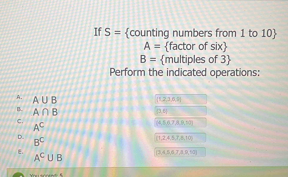 If S= counting numbers from 1 to 10 
A= factor of six
B= multiples of 3
Perform the indicated operations: 
A. A∪ B
 1,2,3,6,9
B. A∩ B  3,6
C.
A^C
 4,5,6,7,8,9,10
D. B^C
 1,2,4,5,7,8,10
E.
A^C∪ B
 3,4,5,6,7,8,9,10
You scored: 5