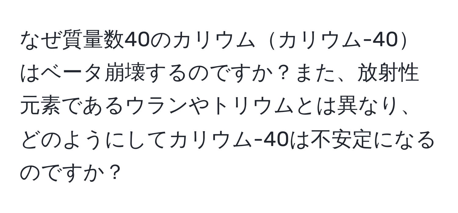 なぜ質量数40のカリウムカリウム-40はベータ崩壊するのですか？また、放射性元素であるウランやトリウムとは異なり、どのようにしてカリウム-40は不安定になるのですか？