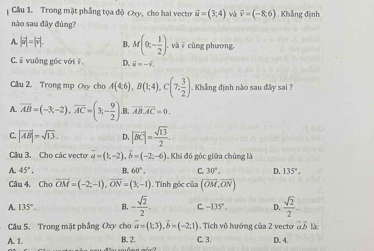 Trong mặt phẳng tọa độ Oxy, cho hai vecto vector u=(3;4) và vector v=(-8;6). Khẳng định
nào sau đây đúng?
B. M(0;- 1/2 )
A. |vector u|=|vector v|. . và v cùng phương.
C. # vuông góc với ỹ. D. vector u=-vector v. 
Câu 2. Trong mp Oxy cho A(4;6), B(1;4), C(7; 3/2 ). Khẳng định nào sau đây sai ?
A. vector AB=(-3;-2), vector AC=(3;- 9/2 )..B. vector AB. vector AC=0.
C. |vector AB|=sqrt(13).
D. |vector BC|= sqrt(13)/2 . 
Câu 3. Cho các vecto vector a=(1;-2), vector b=(-2;-6). Khi đó góc giữa chúng là
A. 45°. B. 60°. C. 30°. D. 135°. 
Câu 4. Cho vector OM=(-2;-1), vector ON=(3;-1). Tính góc của (vector OM,vector ON)
A. 135°. B. - sqrt(2)/2 . C. -135°. D.  sqrt(2)/2 . 
Câu 5. Trong mặt phẳng Oxy cho vector a=(1;3), vector b=(-2;1) Tích vô hướng của 2 vecto vector a. vector b là:
A. 1. B. 2. C. 3. D. 4.