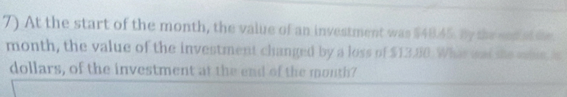 At the start of the month, the value of an investment was $48.45. By the snd at the
month, the value of the investment changed by a loss of $13.80. What was she sie, is
dollars, of the investment at the end of the mouth?