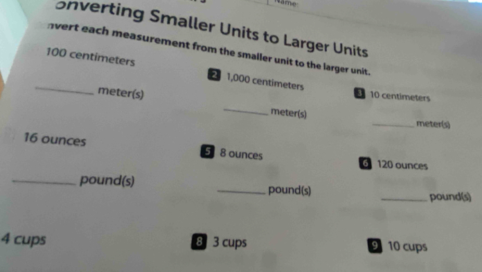 ame: 
onverting Smaller Units to Larger Units 
nvert each measurement from the smaller unit to the larger unit. 
_ 100 centimeters 21,000 centimeters
meter(s) 
_
10 centimeters
meter (s)
_ meter (s)
16 ounces 5 8 ounces 6 120 ounces
_ pound (s) _ pound (s) 
_pound(s)
4 cups 8 3 cups 9 10 cups