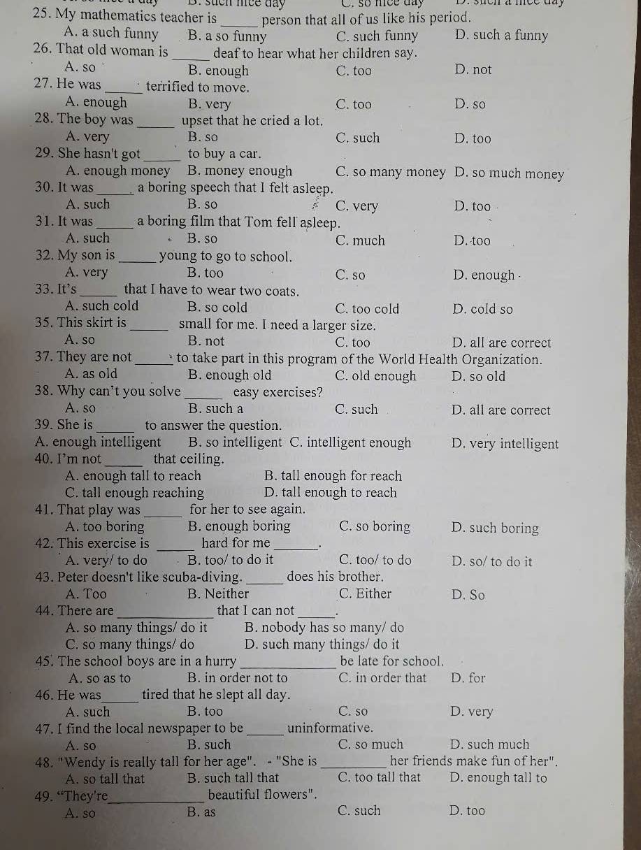 such mee day C. so nice day
25. My mathematics teacher is _person that all of us like his period.
A. a such funny B. a so funny C. such funny D. such a funny
26. That old woman is _deaf to hear what her children say.
A. so B. enough C. too D. not
27. He was _terrified to move.
A. enough B. very C. too D. so
28. The boy was _upset that he cried a lot.
A. very B. so C. such D. too
29. She hasn't got _to buy a car.
A. enough money B. money enough C. so many money D. so much money
30. It was _a boring speech that I felt asleep.
A. such B. so C. very D. too
31. It was _a boring film that Tom fell asleep.
A. such B. so C. much D. too
32. My son is _young to go to school.
A. very B. too C. so D. enough 
33. It's _that I have to wear two coats.
A. such cold B. so cold C. too cold D. cold so
35. This skirt is _small for me. I need a larger size.
A. so B. not C. too D. all are correct
37. They are not _to take part in this program of the World Health Organization.
A. as old B. enough old C. old enough D. so old
38. Why can't you solve _easy exercises?
A. so B. such a C. such D. all are correct
39. She is _to answer the question.
A. enough intelligent B. so intelligent C. intelligent enough D. very intelligent
40. I’m not_ that ceiling.
A. enough tall to reach B. tall enough for reach
C. tall enough reaching D. tall enough to reach
41. That play was _for her to see again.
A. too boring B. enough boring C. so boring D. such boring
_
42. This exercise is hard for me _.
A. very/ to do B. too/ to do it C. too/ to do D. so/ to do it
_
43. Peter doesn't like scuba-diving. does his brother.
A. Too B. Neither C. Either D. So
44. There are_ that I can not_
A. so many things/ do it B. nobody has so many/ do
C. so many things/ do D. such many things/ do it
45. The school boys are in a hurry _be late for school.
A. so as to B. in order not to C. in order that D. for
46. He was_ tired that he slept all day.
A. such B. too C. so D. very
47. I find the local newspaper to be _uninformative.
A. so B. such C. so much D. such much
48. "Wendy is really tall for her age". - "She is _her friends make fun of her".
A. so tall that B. such tall that C. too tall that D. enough tall to
49. “They’re_ beautiful flowers".
A. so B. as C. such D. too