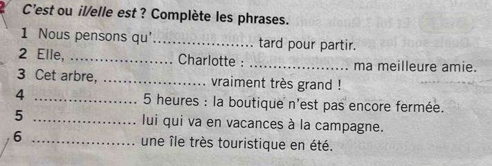 C'est ou il/elle est ? Complète les phrases. 
1 Nous pensons qu' _tard pour partir. 
2 Elle, _Charlotte : _ma meilleure amie. 
3 Cet arbre, _vraiment très grand ! 
4 _5 heures : la boutique n'est pas encore fermée. 
5 _lui qui va en vacances à la campagne. 
6 _une île très touristique en été.