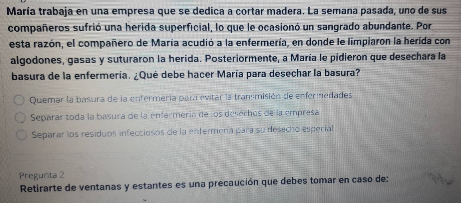 María trabaja en una empresa que se dedica a cortar madera. La semana pasada, uno de sus
compañeros sufrió una herida superficial, lo que le ocasionó un sangrado abundante. Por
esta razón, el compañero de María acudió a la enfermería, en donde le limpiaron la herida con
algodones, gasas y suturaron la herida. Posteriormente, a María le pidieron que desechara la
basura de la enfermería. ¿Qué debe hacer María para desechar la basura?
Quemar la basura de la enfermería para evitar la transmisión de enfermedades
Separar toda la basura de la enfermería de los desechos de la empresa
Separar los residuos infecciosos de la enfermería para su desecho especial
Pregunta 2
Retirarte de ventanas y estantes es una precaución que debes tomar en caso de: