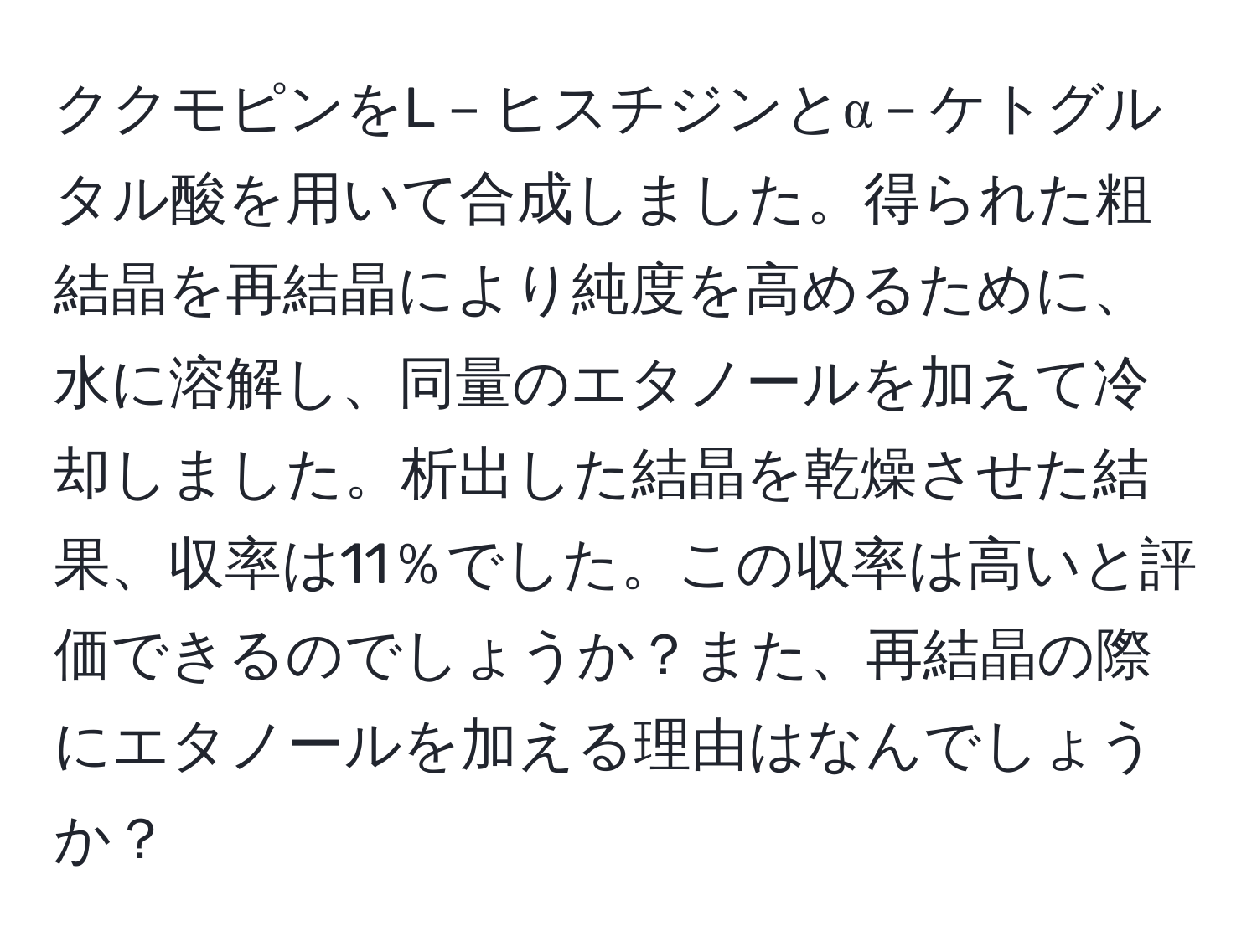 ククモピンをL－ヒスチジンとα－ケトグルタル酸を用いて合成しました。得られた粗結晶を再結晶により純度を高めるために、水に溶解し、同量のエタノールを加えて冷却しました。析出した結晶を乾燥させた結果、収率は11％でした。この収率は高いと評価できるのでしょうか？また、再結晶の際にエタノールを加える理由はなんでしょうか？
