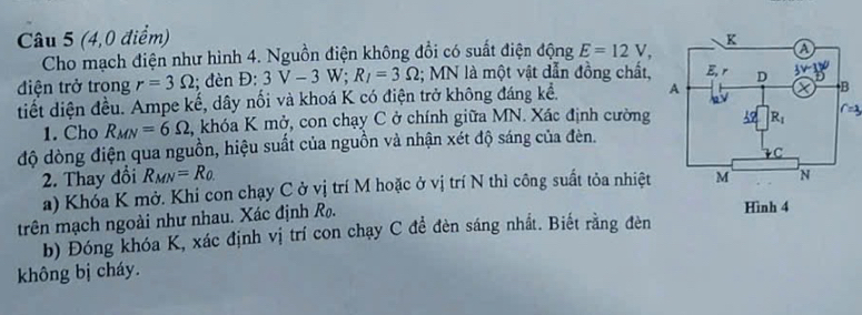 (4,0 điểm) 
Cho mạch điện như hình 4. Nguồn điện không đổi có suất điện động E=12V,
điện trở trong r=3Omega; đèn Đ: 3V-3W;R_I=3Omega; MN là một vật dẫn đồng chất,
tiết diện đều. Ampe kế, dây nối và khoá K có điện trở không đáng kể. 
1. Cho R_MN=6Omega , khóa K mở, con chạy C ở chính giữa MN. Xác định cường
độ dòng điện qua nguồn, hiệu suất của nguồn và nhận xét độ sáng của đèn.
2. Thay đổi R_MN=R_0.
a) Khóa K mở. Khi con chạy C ở vị trí M hoặc ở vị trí N thì công suất tỏa nhiệt
trên mạch ngoài như nhau. Xác định R.
Hình 4
b) Đóng khóa K, xác định vị trí con chạy C đề đèn sáng nhất. Biết rằng đèn
không bị cháy.