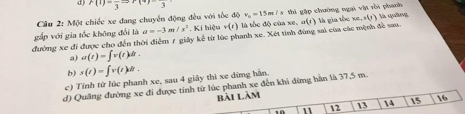 F(1)=frac 3Rightarrow F(4)-_3
Câu 2: Một chiếc xe đang chuyển động đều với tốc độ v_0=15m/s thì gặp chướng ngại vật rồi phanh
gấp với gia tốc không đổi là a=-3m/s^2. Kí hiệu v(t) là tốc độ của xe, a(t) là gia tốc xe, s (t) là quãng
đường xe đi được cho đến thời điểm 1 giây kể từ lúc phanh xe. Xét tính đúng sai của các mệnh đề sau.
a) a(t)=∈t v(t)dt.
b) s(t)=∈t v(t)dt.
c) Tính từ lúc phanh xe, sau 4 giây thì xe dừng hằn.
d) Quãng đường xe đi được tính từ lúc phanh xe đến khi dừng hằn là 37,5 m.
bài làm 16
1A 11 12 13 14 15