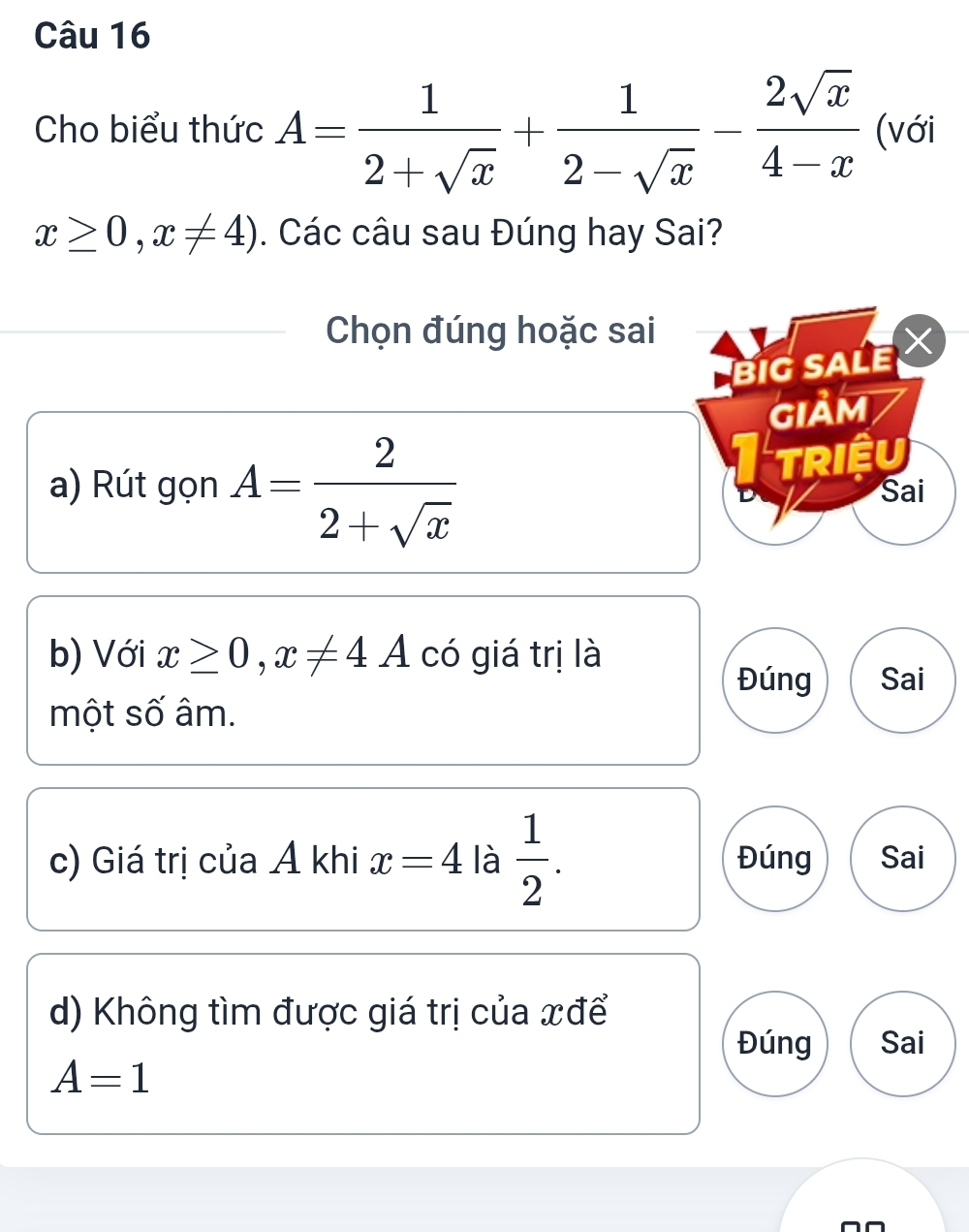 Cho biểu thức A= 1/2+sqrt(x) + 1/2-sqrt(x) - 2sqrt(x)/4-x  (với
x≥ 0,x!= 4). Các câu sau Đúng hay Sai?
Chọn đúng hoặc sai
BIG SALE 
GIảM
triệu
a) Rút gọn A= 2/2+sqrt(x)  Sai
b) Với x≥ 0, x!= 4A có giá trị là
Đúng Sai
một số âm.
c) Giá trị của Á khi x=4 là  1/2 . Đúng Sai
d) Không tìm được giá trị của xđể
Đúng Sai
A=1