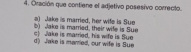 Oración que contiene el adjetivo posesivo correcto.
a) Jake is married, her wife is Sue
b) Jake is married, their wife is Sue
c) Jake is married, his wife is Sue
d) Jake is married, our wife is Sue