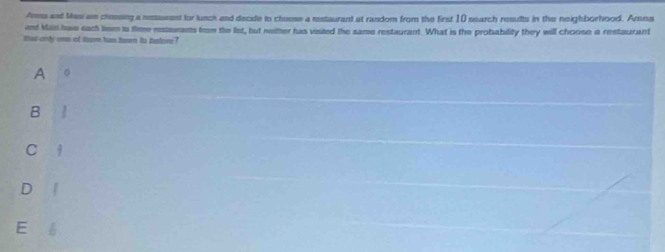 Amna and Mani ar cheesing a restaument for lunch and decide to cheese a restaurant at random from the first 10 search results in the neighborhood. Amna
and Man have each tmm to flime estaurents from the list, but neither has visited the same restaurant. What is the probability they will choose a restaurant
that only one of tarm hus ten to before?
A 。
B .
C 3
D
E