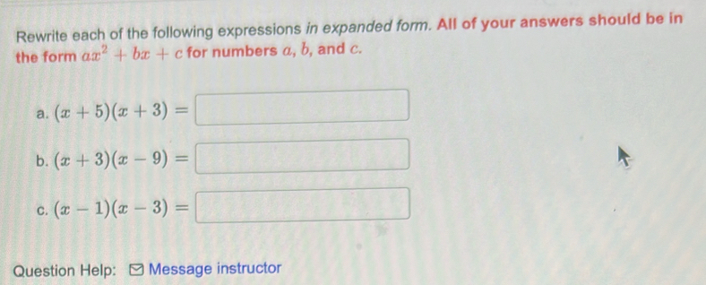 Rewrite each of the following expressions in expanded form. All of your answers should be in 
the form ax^2+bx+c for numbers a, b, and c. 
a. (x+5)(x+3)= ( 
b. (x+3)(x-9)=
^frac  
C. (x-1)(x-3)= B∩ D
Question Help: 5 Message instructor