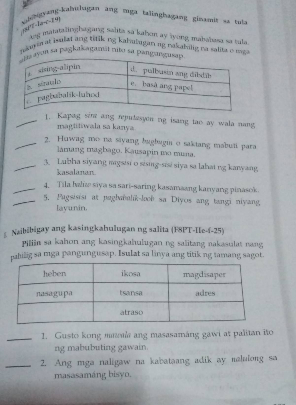 ang-kahulugan ang mga talinghagang ginamit sa tula 
Nabil 
([8PT 1a-c- 19) 
Ang matatalinghagang salita sa kahon ay iyong mababasa sa tula. 
Jakuyin at isulat ang titik ng kahulugan ng nakahilig na salita o mga 
on sa pagkakagamit nito sa pangu 
_1. Kapag sira ang reputasyou ng isang tao ay wala nang 
magtitiwala sa kanya. 
_2. Huwag mo na siyang bugbugin o saktang mabuti para 
lámang magbago. Kausapin mo muna. 
_3. Lubha siyang nagsisi o sising-sisi siya sa lahat ng kanyang 
kasalanan. 
_4. Tila baliw siya sa sari-saring kasamaang kanyang pinasok. 
_5. Pagsisisi at pagbabalik-loob sa Diyos ang tangi niyang 
layunin. 
Naibibigay ang kasingkahulugan ng salita (F8PT-IIe-f-25) 
Piliin sa kahon ang kasingkahulugan ng salitang nakasulat nang 
pahilig sa mga pangungusap. Isulat sa linya ang titik ng tamang sagot. 
_1. Gusto kong mawala ang masasamáng gawi at palitan ito 
ng mabubuting gawain. 
_2. Ang mga naligaw na kabataang adik ay nalulong sa 
masasamáng bisyo.