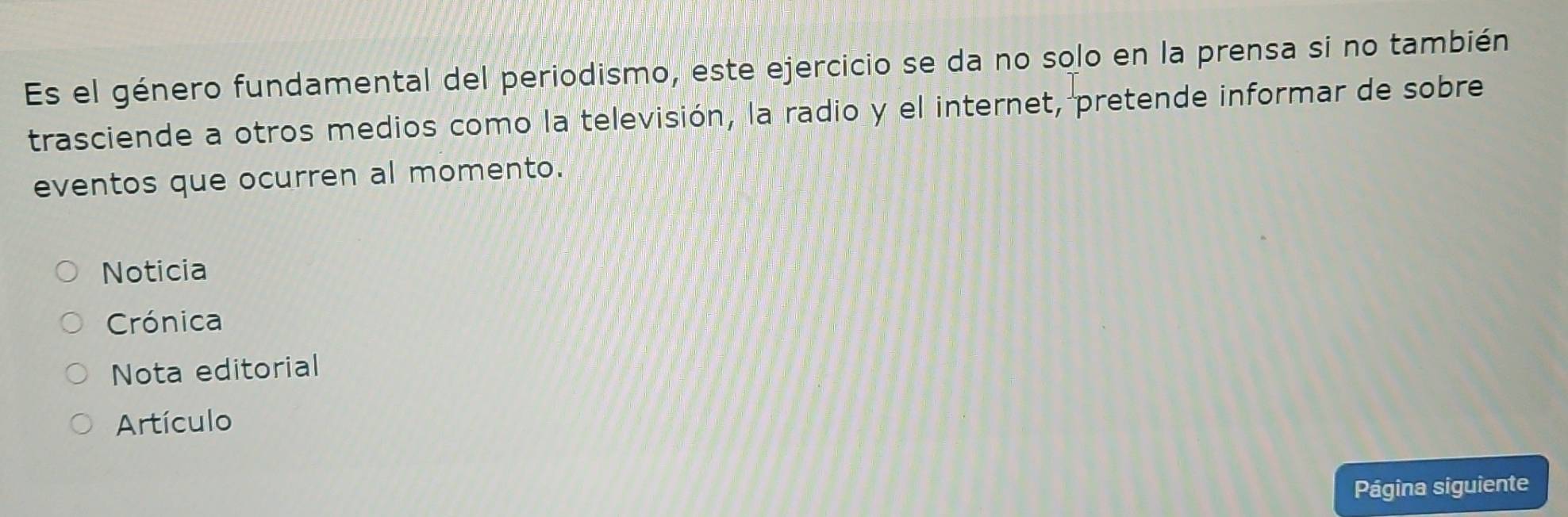 Es el género fundamental del periodismo, este ejercicio se da no solo en la prensa si no también 
trasciende a otros medios como la televisión, la radio y el internet, pretende informar de sobre 
eventos que ocurren al momento. 
Noticia 
Crónica 
Nota editorial 
Artículo 
Página siguiente