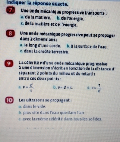 indiquer la réponse exacte.
Une onde mécanique progressive transporte :
a. de la matière. b. de l'énergie.
de la matière et de l'énergie.
d Une onde mécanique progressive peut se propager
dans 2 dimens ons :
a. ie long d'une corde b. à la surface de l'eau.
c. dans la croûte terrestre.
L La célérité v d'une onde mécanique progressive
à une dimension s'écrit en fonction de la distance d
séparant 2 points du millieu et du retard 
entre ces deux points :
a. v= d/tau   b. V=d* t. c. v= T/d^- 
10 Les ultrasons se propagent :
a. dans le vide.
b. plus vite dans l'eau que dans l'air.
avec la même célérité dans tous les solides