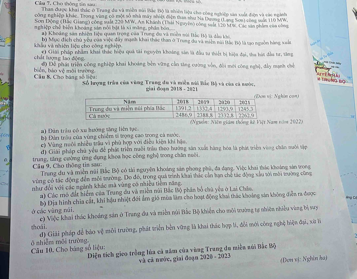 dan tộc thếu so.
Câu 7. Cho thông tin sau:
Than được khai thác ở Trung du và miền núi Bắc Bộ là nhiên liệu cho công nghiệp sản xuất điện và các ngành
công nghiệp khác. Trong vùng có một số nhà máy nhiệt điện than như Na Dương (Lang Sơn) công suất 110 MW,
Sơn Động (Bắc Giang) công suất 220 MW, An Khánh (Thái Nguyên) công suất 120 MW. Các sản phẩm của công
nghiệp chế biến khoáng sản nổi bật là xi măng, phân bón,...
a) Khoáng sản nhiện liệu quan trọng của Trung du và miền núi Bắc Bộ là dầu khí.
b) Mục đích chủ yếu của việc đầy mạnh khai thác than ở Trung du và miền núi Bắc Bộ là tạo nguồn hàng xuất huận An
QD khẩu và nhiên liệu cho công nghiệp.
c) Giải pháp nhằm khai thác hiệu quả tài nguyên khoáng sản là đầu tư thiết bị hiện đại, thu hút đầu tư, tăng
chất lượng lao động.
cửa Tư Hiến
d) Để phát triển công nghiệp khai khoáng bền vững cần tăng cường vốn, đổi mới công nghệ, đầy mạnh chế
h  mai Chân Mây
Hải Văn
biến, bảo vệ môi trường. 16°
fa
Câu 8. Cho bảng số liệu:
Su yên hải V TruNg Bộ
Số lượng trâu của vùng Trung du và miền núi Bắc Bộ và của cả nước,
giai đoạn 2018 - 2021
Áng Nghìn con)
   
Am pha
18
(Nguồn: Niên giám thống kê Việt Nam năm 2022)
a) Đàn trâu có xu hướng tăng liên tục.
LON
b) Đàn trâu của vùng chiếm tỉ trọng cao trong cả nước.
B
c) Vùng nuôi nhiều trâu vì phù hợp với điều kiện khí hậu.
d) Giải pháp chủ yếu để phát triển nuôi trâu theo hướng sản xuất hàng hóa là phát triển vùng chăn nuôi tập
D. E trung, tăng cường ứng dụng khoa học công nghệ trong chăn nuôi.
Câu 9. Cho thông tin sau:
Trung du và miền núi Bắc Bộ có tài nguyên khoáng sản phong phú, đa dạng. Việc khai thác khoáng sản trong
vùng có tác động đến môi trường. Do đó, trong quá trình khai thác cần hạn chế tác động xấu tới môi trường cũng
như đối với các ngành khác mà vùng có nhiều tiềm năng.
a) Các mỏ đất hiếm của Trung du và miền núi Bắc Bộ phân bố chủ yếu ở Lai Châu.
b) Địa hình chia cắt, khí hậu nhiệt đới ẩm gió mùa làm cho hoạt động khai thác khoáng sản không diễn ra được ăng Cô
ở các vùng núi.
c) Việc khai thác khoáng sản ở Trung du và miền núi Bắc Bộ khiến cho môi trường tự nhiên nhiều vùng bị suy
thoái.
d) Giải pháp để bảo vệ môi trường, phát triển bền vững là khai thác hợp lí, đổi mới công nghệ hiện đại, xử lí
2
ô nhiễm môi trường.
Câu 10. Cho bảng số liệu:
Diện tích gieo trồng lúa cả năm của vùng Trung du miền núi Bắc Bộ
và cả nước, giai đoạn 2020 - 2023
(Đơn vị: Nghìn ha)