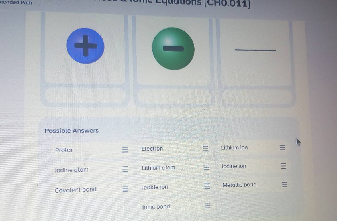 mended Path Équations [CH6.611] 
_ 
Possible Answers 
Proton Electron Lithium ion 
lodine atom Lithium atom Iodine ion 

Covalent bond lodide ion 
Metallic bond 
Ionic bond