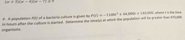 (w+3)(w-4)(w-7)≥ 0
4. A population P(t) of a bactería culture is given by 
in hours after the culture is started. Determine the time(s) at which the population will be greater than 470,060 P(t)=-1100t^2+44,000t+140,000 I where t is the time 
organisms.