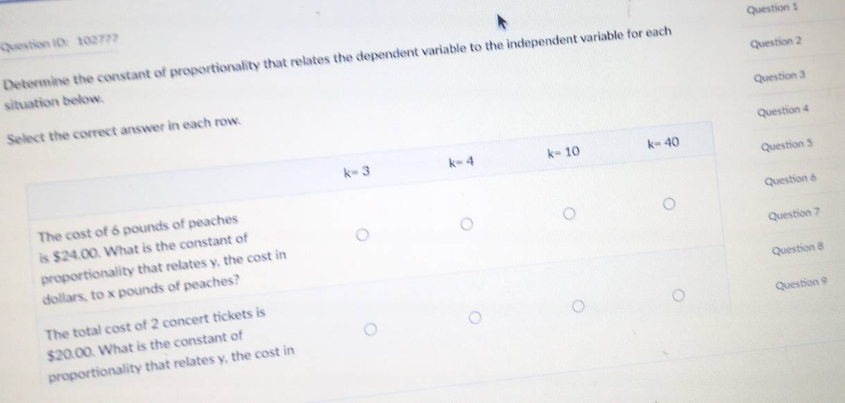 Question ID: 102777
Question 2
Determine the constant of proportionality that relates the dependent variable to the independent variable for each
Question 3
situation below.
Question 4
Select the correct answer in each row.
k=4 k=10 k=40
Question 5
k=3
Question 6
The cost of 6 pounds of peaches
Question 7
is $24.00. What is the constant of
proportionality that relates y, the cost in
Question 8
dollars, to x pounds of peaches?
Question 9
The total cost of 2 concert tickets is
$20.00. What is the constant of
proportionality that relates y, the cost in