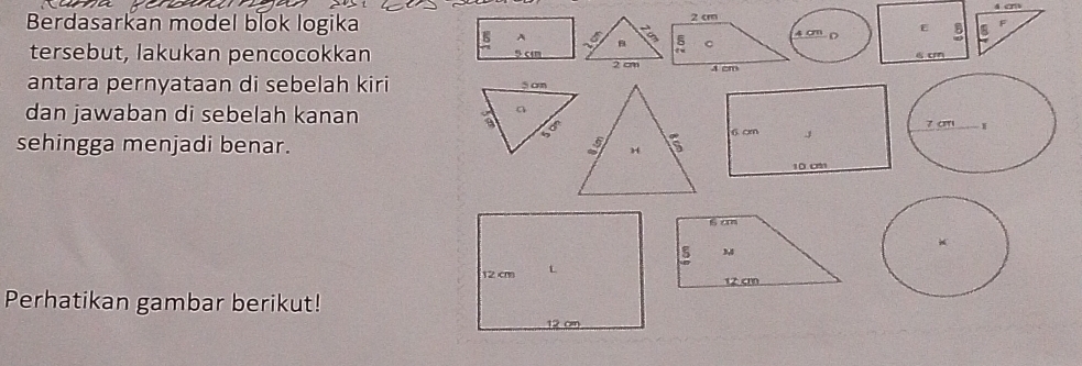 Berdasarkan model blok logika4 cm D E B a F 
tersebut, lakukan pencocokkan
4cm
antara pernyataan di sebelah kiri 
dan jawaban di sebelah kanan 
sehingga menjadi benar.
S an
M
12 cm
Perhatikan gambar berikut!