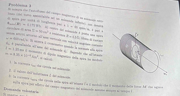 Problema 3 
Sí misura che l’autoflusso del campo magnetico di un solenoide retti- 
lineo (del tutto assimilabile ad un solenoide infinito), con densità 
di spire per unità di lunghezza pari a lambda =65 spire/m, è pari a
Phi _av1o(B)=0.175Wb. Al centro del solenoide è posta una spira 
circolare di area sumlimits =50cm^2 e resistenza R=0.5Omega , libera di ruotare 
senza attriti attorno all'asse verticale con velocità angolare costante
omega =600rad/s s. Si azzera il cronometro quando la normale alla spira
vector u_n è parallalela all'asse del solenoide vector u_t. Sapendo che all'istante
m=8.35* 10^(-6)Am^2 il momento di dipolo magnetico della spira ha modulo overline t=1.25ms
, si calcoli: 
1. la corrente is che circola nel solenoide; 
2. il valore dell'induttanza L del solenoide; 
3. la corrente ispira che circola nella spira all'istante F e il modulo che il momento delle forze M che agisce 
sulla spira per effetto del campo magnetico del solenoide assume sempre al tempo E . 
Domanda volontaria