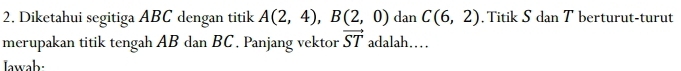 Diketahui segitiga ABC dengan titik A(2,4), B(2,0) dan C(6,2) , Titik S dan T berturut-turut 
merupakan titik tengah AB dan BC. Panjang vektor vector ST adalah…… 
Iawab: