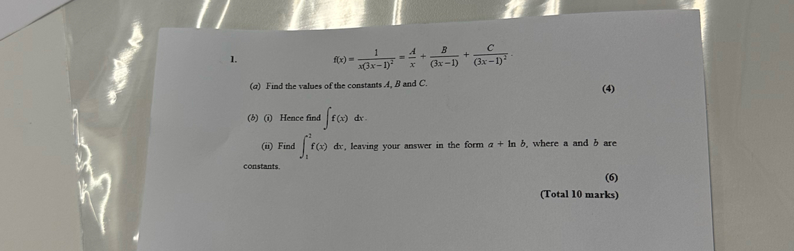 f(x)=frac 1x(3x-1)^2= A/x + B/(3x-1) +frac C(3x-1)^2. 
(@) Find the values of the constants A, B and C. 
(4) 
(b) (i) Hence find ∈t f(x)dx. 
(ii) Find ∈t _1^2f(x)dx , leaving your answer in the form a+ln b , where a and b are 
constants. 
(6) 
(Total 10 marks)