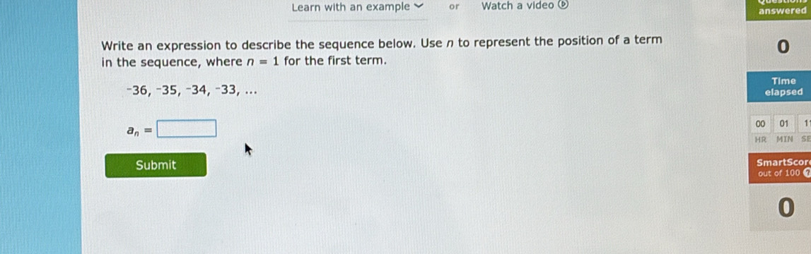 Learn with an example or Watch a video 
answered 
Write an expression to describe the sequence below. Use n to represent the position of a term 
0 
in the sequence, where n=1 for the first term. 
Time
−36, −35, −34, −33, ... elapsed
a_n=□
00 01 
HR MIN SI 
Submit SmartScor 
out of 100 
0