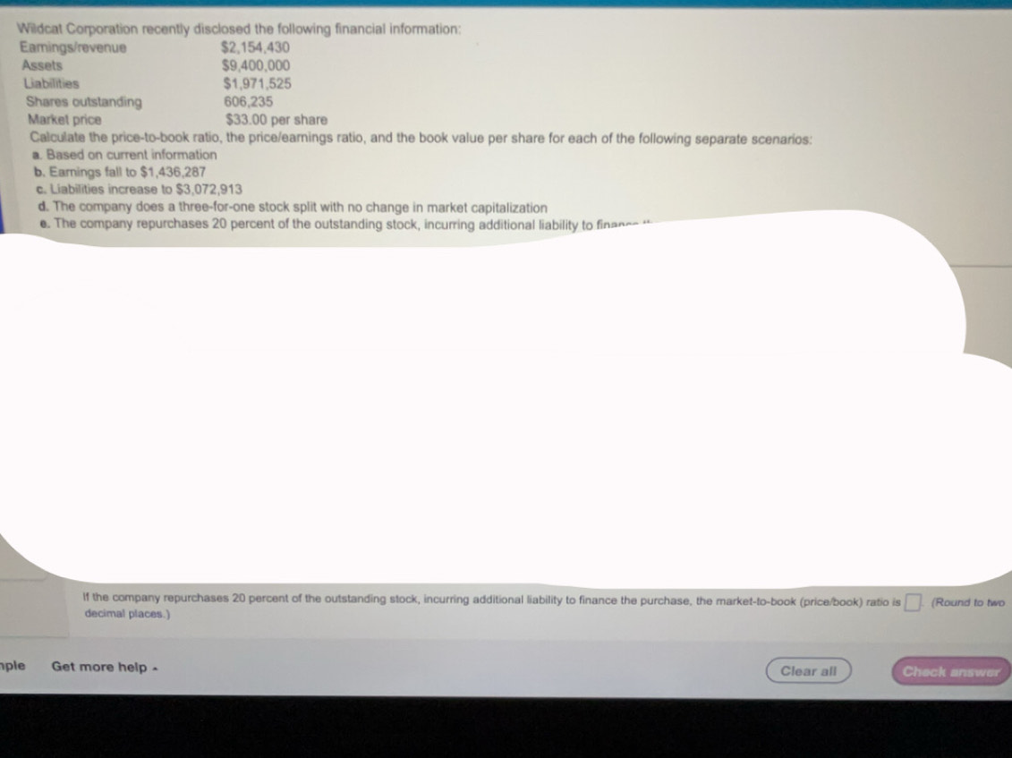Wildcat Corporation recently disclosed the following financial information: 
Eamings/revenue $2,154,430
Assets $9,400,000
Liabilities $1,971,525
Shares outstanding 606,235
Market price $33.00 per share 
Calculate the price-to-book ratio, the price/earnings ratio, and the book value per share for each of the following separate scenarios: 
a. Based on current information 
b. Earnings fall to $1,436,287
c. Liabilities increase to $3,072,913
d. The company does a three-for-one stock split with no change in market capitalization 
e. The company repurchases 20 percent of the outstanding stock, incurring additional liability to financ- 
If the company repurchases 20 percent of the outstanding stock, incurring additional liability to finance the purchase, the market-to-book (price/book) ratio is □ (Round to two 
decimal places.) 
ple Get more help - Clear all Check answer