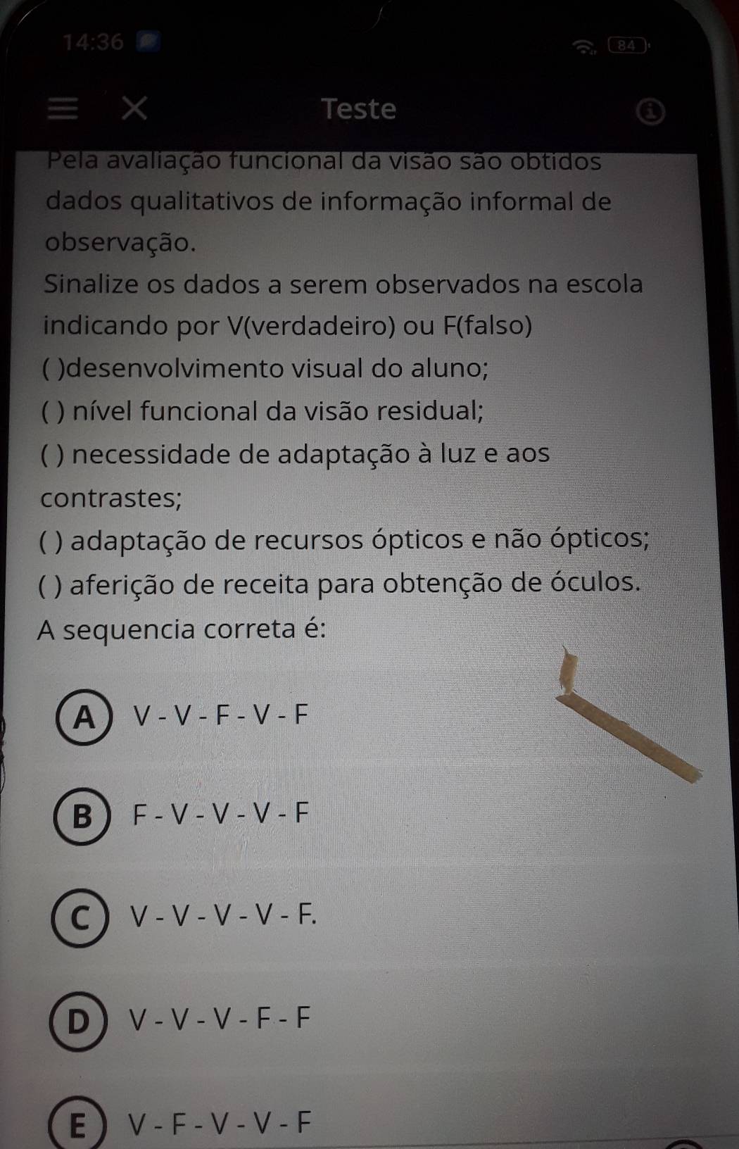 14:36 
84
X Teste
Pela avaliação funcional da visão são obtidos
dados qualitativos de informação informal de
observação.
Sinalize os dados a serem observados na escola
indicando por V (verdadeiro) ou F (falso)
)desenvolvimento visual do aluno;
 ) nível funcional da visão residual;
 ) necessidade de adaptação à luz e aos
contrastes;
 ) adaptação de recursos ópticos e não ópticos;
 ) aferição de receita para obtenção de óculos.
A sequencia correta é:
A V-V-F-V-F
B F-V-V-V-F
C ) V-V-V-V-F.
D V-V-V-F-F
E) V-F-V-V-F