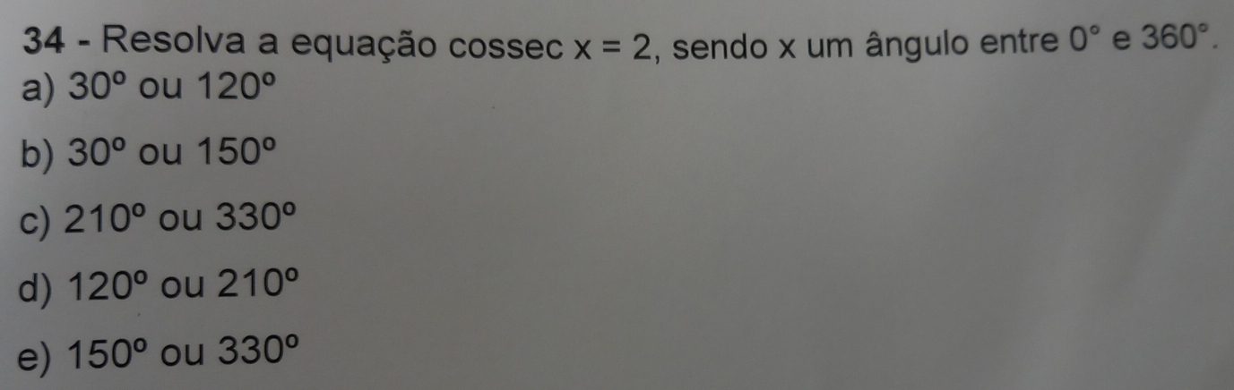 Resolva a equação cossec x=2 , sendo x um ângulo entre 0° e 360°.
a) 30^o ou 120°
b) 30^o ou 150°
c) 210° ou 330^o
d) 120° ou 210°
e) 150^o ou 330^o